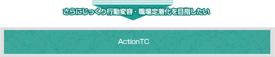 さらにじっくり行動変容・職場定着化を目指したい ActionTC